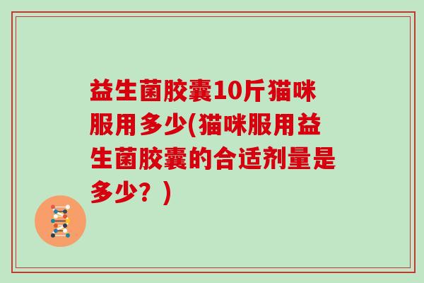 益生菌胶囊10斤猫咪服用多少(猫咪服用益生菌胶囊的合适剂量是多少?) 益生菌胶囊10斤猫咪服用多少(猫咪服用益生菌胶囊的合适剂量是多少?)