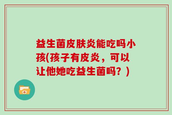 益生菌皮肤炎能吃吗小孩(孩子有皮炎，可以让他她吃益生菌吗？)