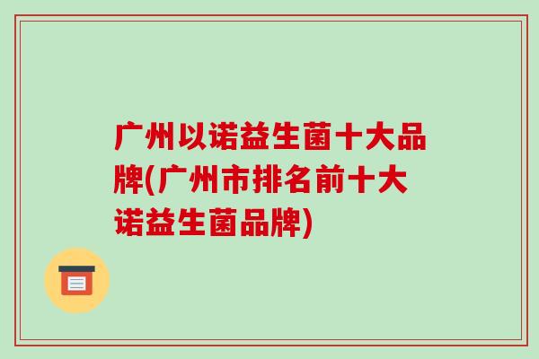广州以诺益生菌十大品牌(广州市排名前十大诺益生菌品牌)