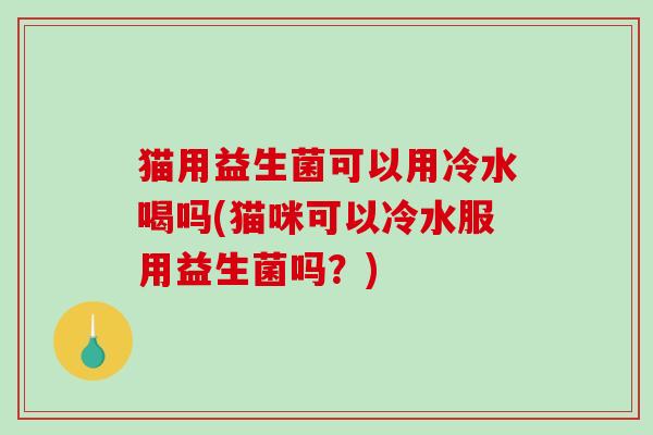 猫用益生菌可以用冷水喝吗(猫咪可以冷水服用益生菌吗？)