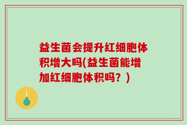 益生菌会提升红细胞体积增大吗(益生菌能增加红细胞体积吗？)