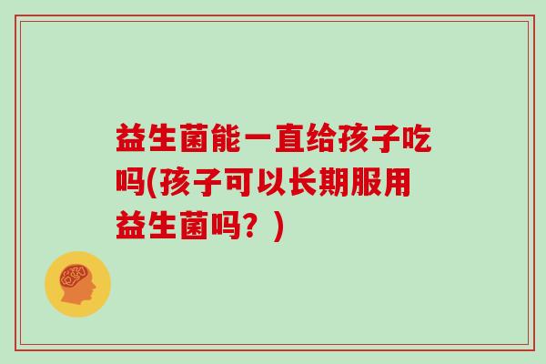 益生菌能一直给孩子吃吗(孩子可以长期服用益生菌吗？)