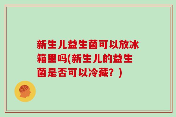 新生儿益生菌可以放冰箱里吗(新生儿的益生菌是否可以冷藏？)