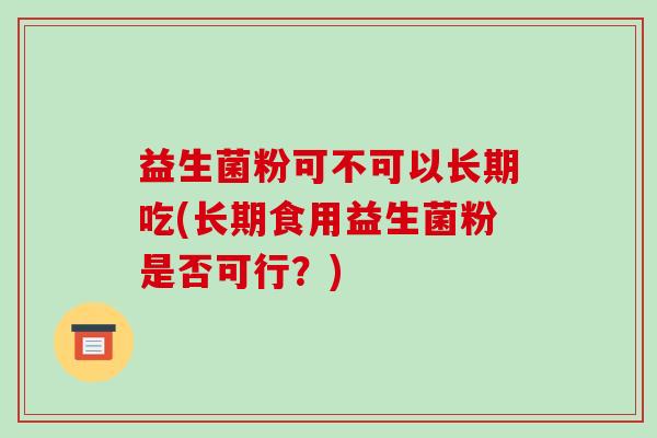 益生菌粉可不可以长期吃(长期食用益生菌粉是否可行？)