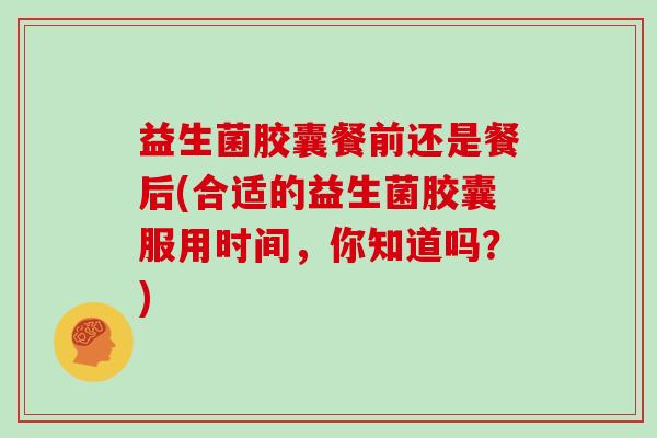 益生菌胶囊餐前还是餐后(合适的益生菌胶囊服用时间，你知道吗？)
