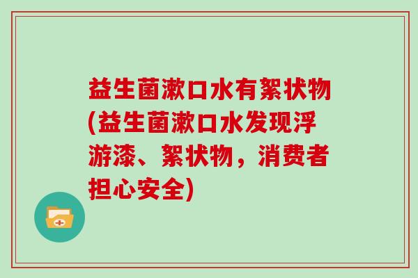 益生菌漱口水有絮状物(益生菌漱口水发现浮游漆、絮状物，消费者担心安全)