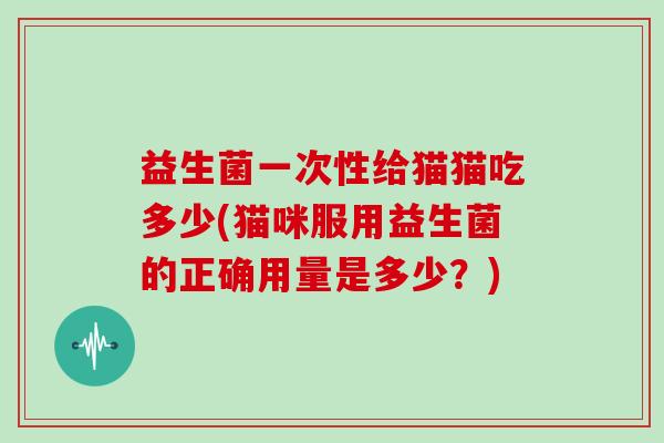 益生菌一次性给猫猫吃多少(猫咪服用益生菌的正确用量是多少？)
