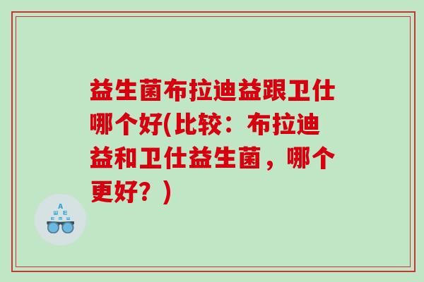 益生菌布拉迪益跟卫仕哪个好(比较：布拉迪益和卫仕益生菌，哪个更好？)