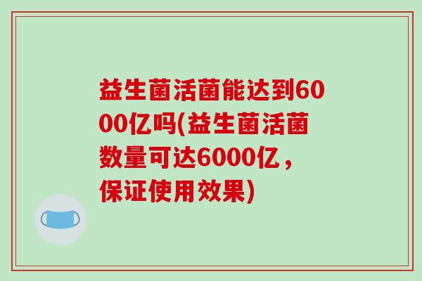 益生菌活菌能达到6000亿吗(益生菌活菌数量可达6000亿,保证使用效果) 益生菌活菌能达到6000亿吗(益生菌活菌数量可达6000亿,保证使用效果)