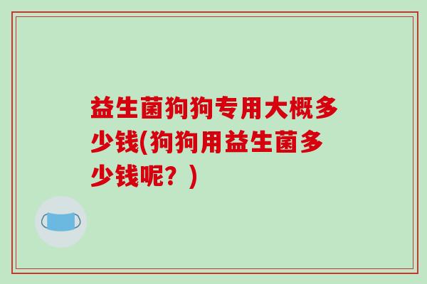 益生菌狗狗专用大概多少钱(狗狗用益生菌多少钱呢？)