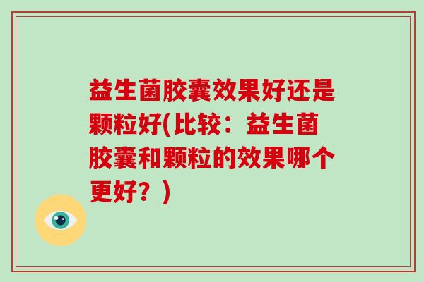 益生菌胶囊效果好还是颗粒好(比较：益生菌胶囊和颗粒的效果哪个更好？)