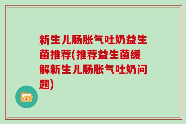 新生儿肠胀气吐奶益生菌推荐(推荐益生菌缓解新生儿肠胀气吐奶问题)
