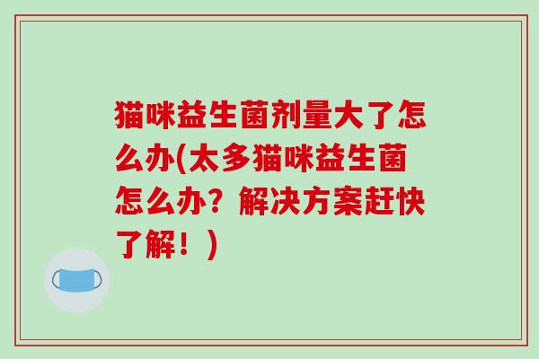 猫咪益生菌剂量大了怎么办(太多猫咪益生菌怎么办？解决方案赶快了解！)