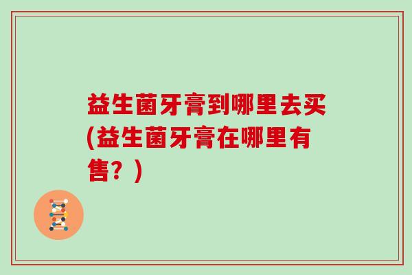 益生菌牙膏到哪里去买(益生菌牙膏在哪里有售？)