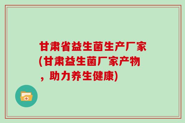 甘肃省益生菌生产厂家(甘肃益生菌厂家产物，助力养生健康)