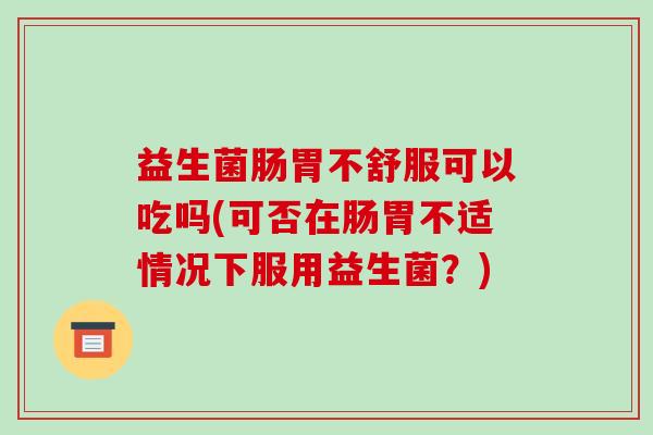 益生菌肠胃不舒服可以吃吗(可否在肠胃不适情况下服用益生菌？)