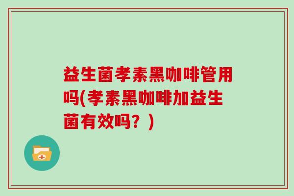 益生菌孝素黑咖啡管用吗(孝素黑咖啡加益生菌有效吗？)