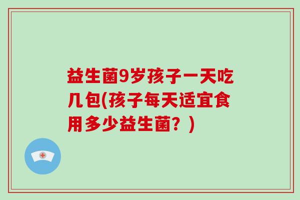 益生菌9岁孩子一天吃几包(孩子每天适宜食用多少益生菌？)
