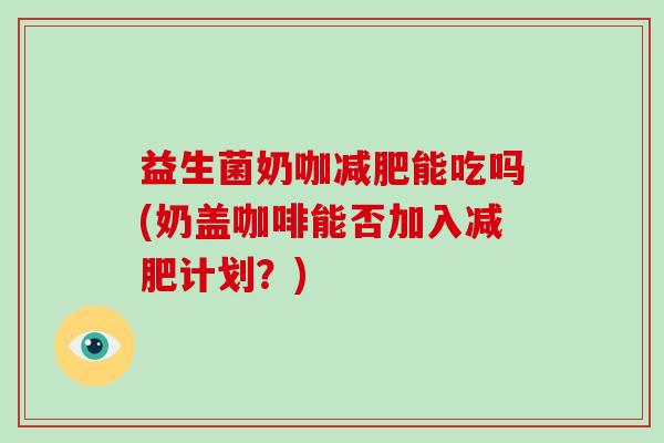 益生菌奶咖减肥能吃吗(奶盖咖啡能否加入减肥计划？)