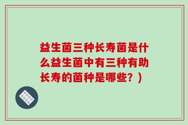 益生菌三种长寿菌是什么益生菌中有三种有助长寿的菌种是哪些？)