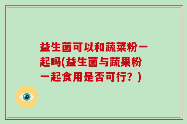 益生菌可以和蔬菜粉一起吗(益生菌与蔬果粉一起食用是否可行？)