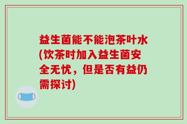 益生菌能不能泡茶叶水(饮茶时加入益生菌安全无忧,但是否有益仍需探讨) 益生菌能不能泡茶叶水(饮茶时加入益生菌安全无忧,但是否有益仍需探讨)