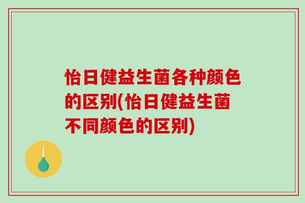 怡日健益生菌各种颜色的区别(怡日健益生菌不同颜色的区别)