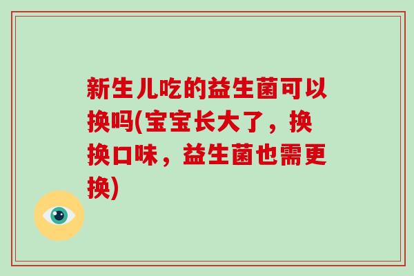 新生儿吃的益生菌可以换吗(宝宝长大了，换换口味，益生菌也需更换)