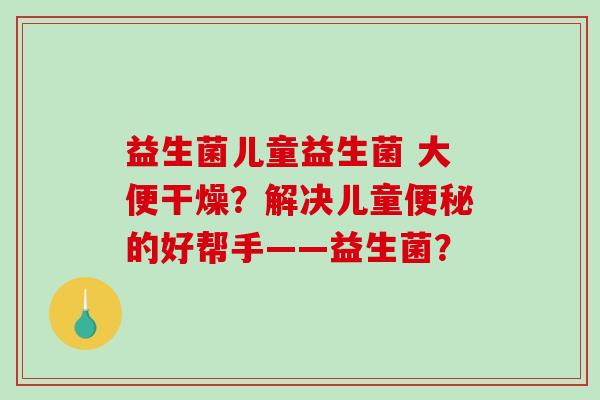 益生菌儿童益生菌 大便干燥？解决儿童便秘的好帮手——益生菌？