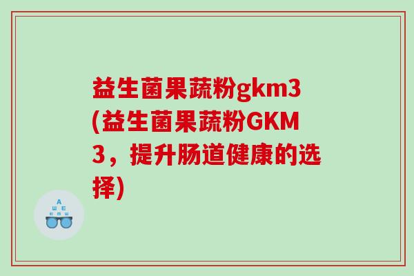 益生菌果蔬粉gkm3(益生菌果蔬粉GKM3，提升肠道健康的选择)