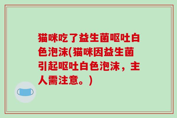 猫咪吃了益生菌呕吐白色泡沫(猫咪因益生菌引起呕吐白色泡沫，主人需注意。)