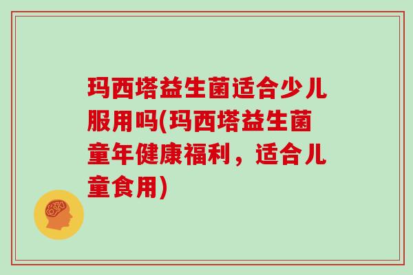 玛西塔益生菌适合少儿服用吗(玛西塔益生菌童年健康福利，适合儿童食用)