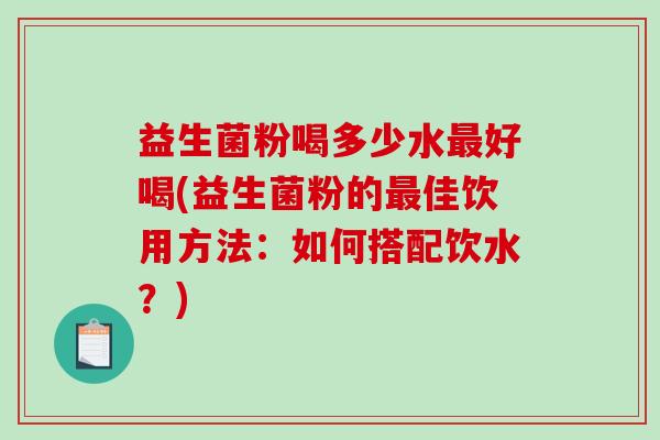 益生菌粉喝多少水好喝(益生菌粉的佳饮用方法：如何搭配饮水？)