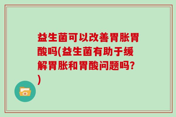 益生菌可以改善胃胀胃酸吗(益生菌有助于缓解胃胀和胃酸问题吗?) 益生菌可以改善胃胀胃酸吗(益生菌有助于缓解胃胀和胃酸问题吗?)