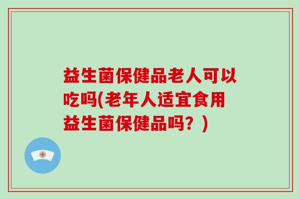 益生菌保健品老人可以吃吗(老年人适宜食用益生菌保健品吗？)