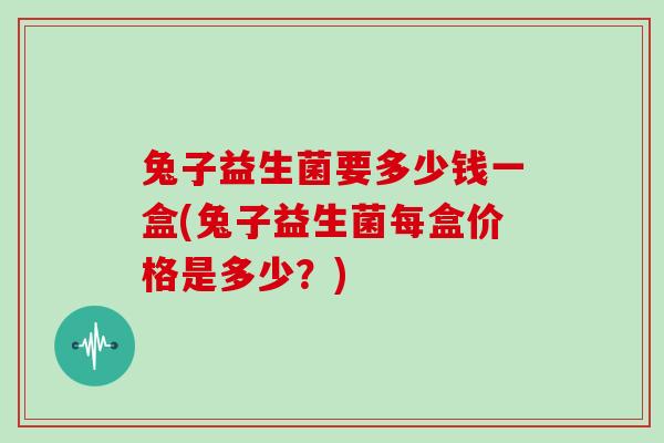 兔子益生菌要多少钱一盒(兔子益生菌每盒价格是多少？)