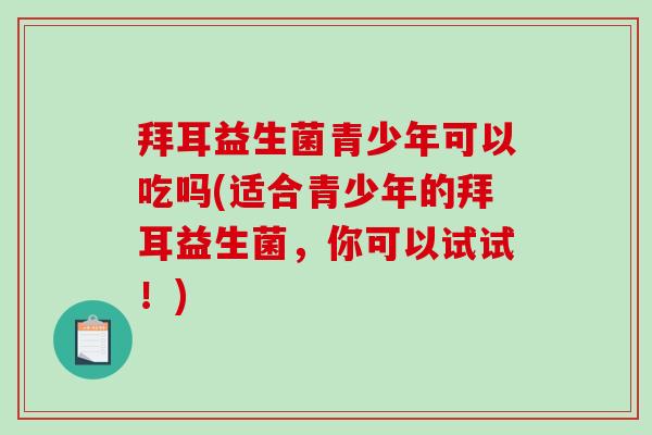 拜耳益生菌青少年可以吃吗(适合青少年的拜耳益生菌，你可以试试！)