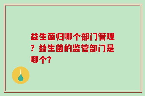 益生菌归哪个部门管理?益生菌的监管部门是哪个? 益生菌归哪个部门管理?益生菌的监管部门是哪个?