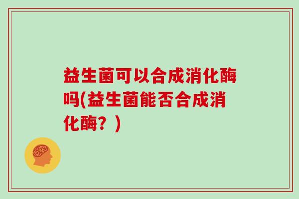 益生菌可以合成消化酶吗(益生菌能否合成消化酶？)