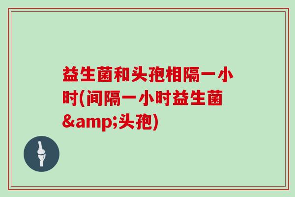 益生菌和头孢相隔一小时(间隔一小时益生菌&头孢)