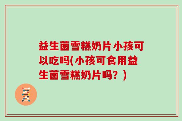 益生菌雪糕奶片小孩可以吃吗(小孩可食用益生菌雪糕奶片吗？)