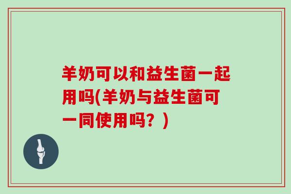 羊奶可以和益生菌一起用吗(羊奶与益生菌可一同使用吗？)