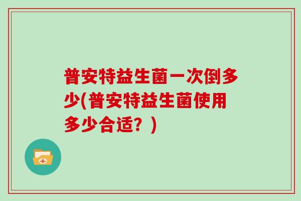 普安特益生菌一次倒多少(普安特益生菌使用多少合适?) 普安特益生菌一次倒多少(普安特益生菌使用多少合适?)