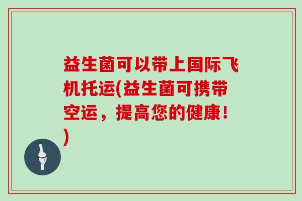 益生菌可以带上国际飞机托运(益生菌可携带空运，提高您的健康！)