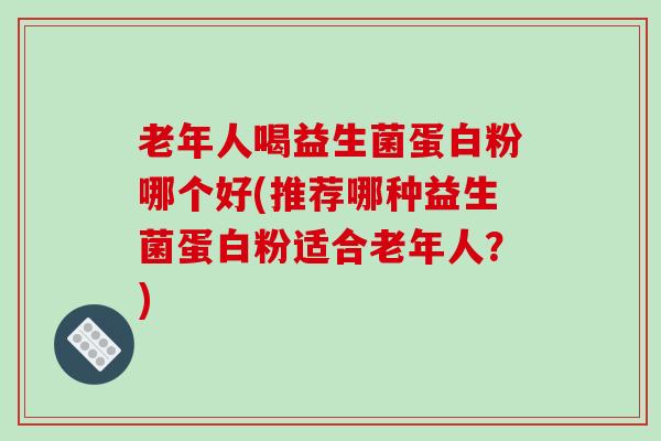 老年人喝益生菌蛋白粉哪个好(推荐哪种益生菌蛋白粉适合老年人？)