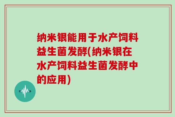 纳米银能用于水产饲料益生菌发酵(纳米银在水产饲料益生菌发酵中的应用)