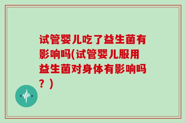 试管婴儿吃了益生菌有影响吗(试管婴儿服用益生菌对身体有影响吗？)