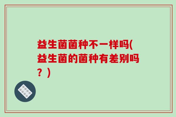 益生菌菌种不一样吗(益生菌的菌种有差别吗?) 益生菌菌种不一样吗(益生菌的菌种有差别吗?)