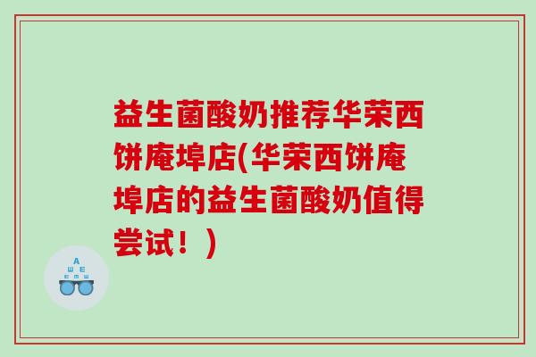 益生菌酸奶推荐华荣西饼庵埠店(华荣西饼庵埠店的益生菌酸奶值得尝试!) 益生菌酸奶推荐华荣西饼庵埠店(华荣西饼庵埠店的益生菌酸奶值得尝试!)