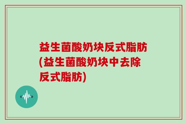 益生菌酸奶块反式脂肪(益生菌酸奶块中去除反式脂肪)